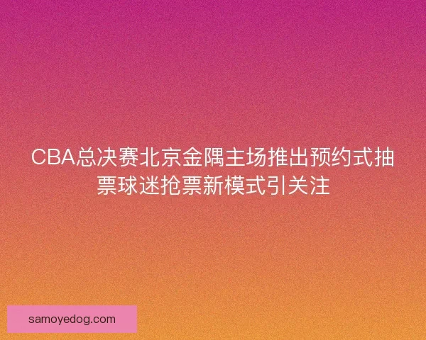 CBA总决赛北京金隅主场推出预约式抽票球迷抢票新模式引关注