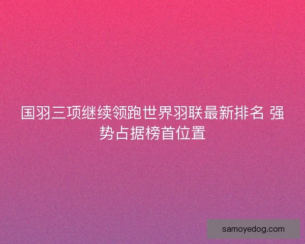 国羽三项继续领跑世界羽联最新排名 强势占据榜首位置