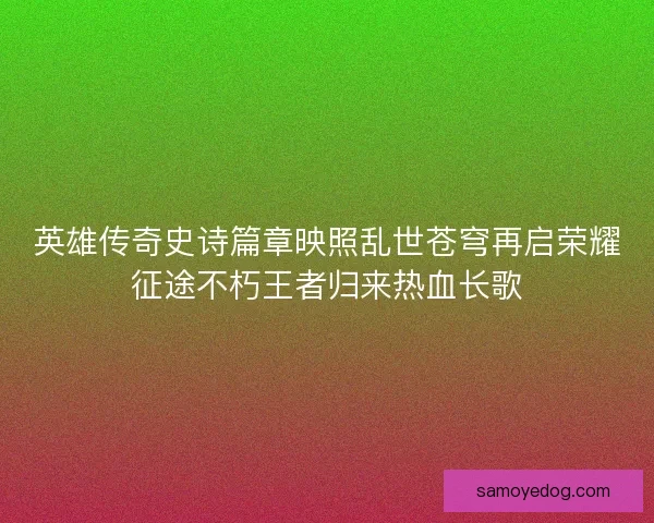 英雄传奇史诗篇章映照乱世苍穹再启荣耀征途不朽王者归来热血长歌