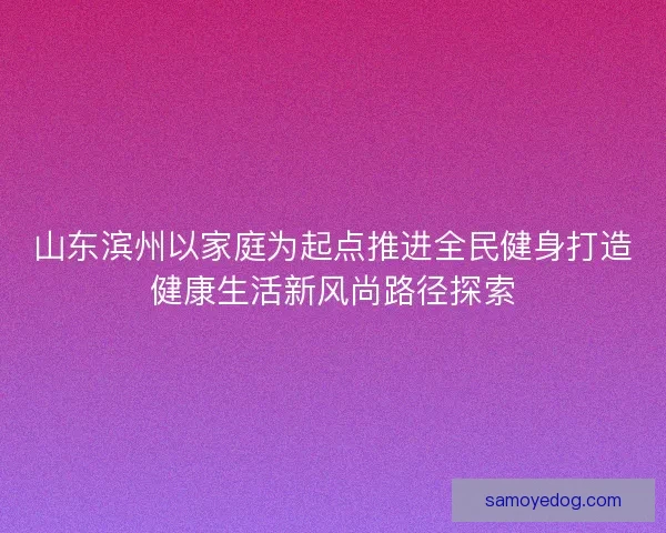 山东滨州以家庭为起点推进全民健身打造健康生活新风尚路径探索