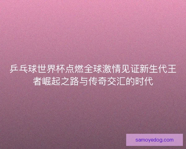 乒乓球世界杯点燃全球激情见证新生代王者崛起之路与传奇交汇的时代