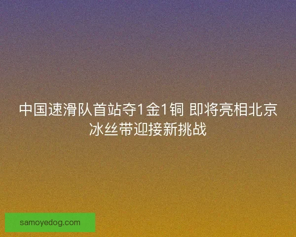 中国速滑队首站夺1金1铜 即将亮相北京冰丝带迎接新挑战 中国速滑队首站夺1金1铜 即将亮相北京冰丝带迎接新挑战