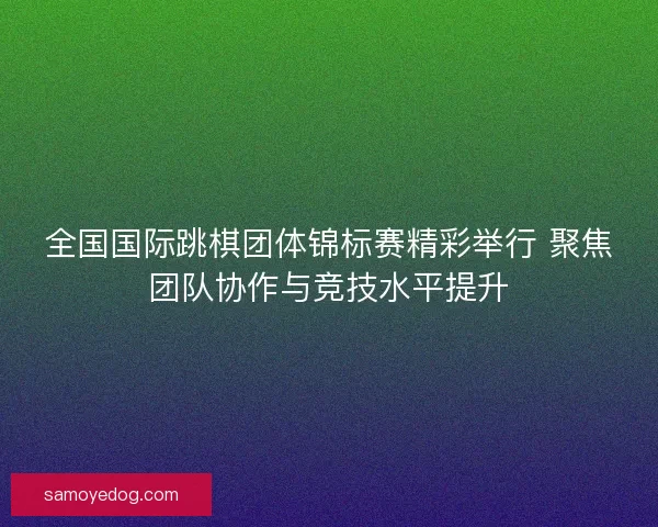全国国际跳棋团体锦标赛精彩举行 聚焦团队协作与竞技水平提升