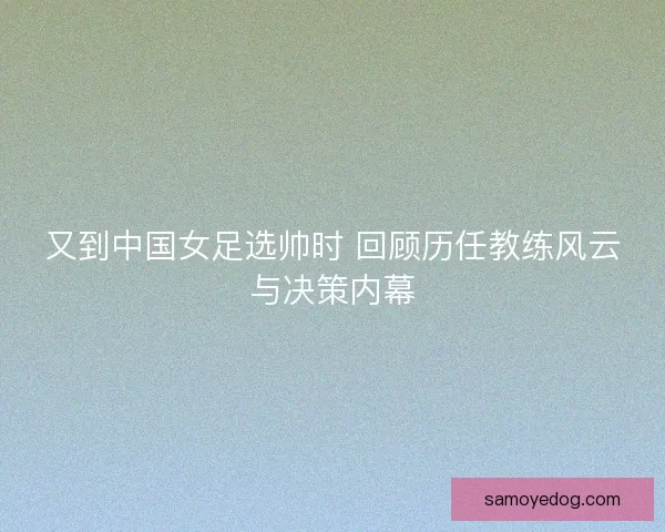 又到中国女足选帅时 回顾历任教练风云与决策内幕 又到中国女足选帅时 回顾历任教练风云与决策内幕