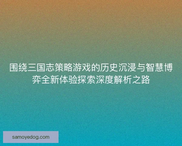 围绕三国志策略游戏的历史沉浸与智慧博弈全新体验探索深度解析之路