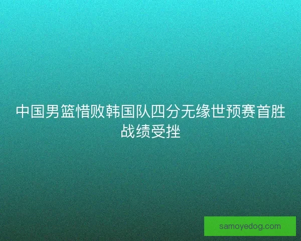 中国男篮惜败韩国队四分无缘世预赛首胜战绩受挫 中国男篮惜败韩国队四分无缘世预赛首胜战绩受挫