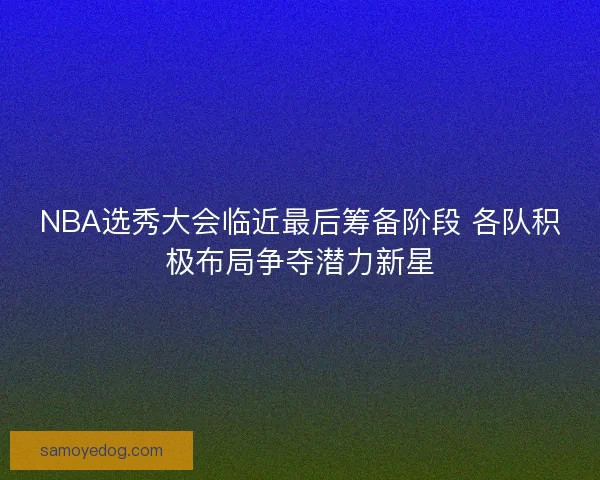 NBA选秀大会临近最后筹备阶段 各队积极布局争夺潜力新星 NBA选秀大会临近最后筹备阶段 各队积极布局争夺潜力新星